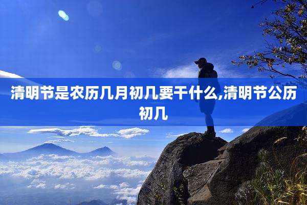 清明节是农历几月初几要干什么,清明节公历初几
