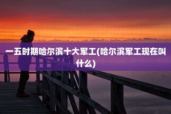一五时期哈尔滨十大军工(哈尔滨军工现在叫什么)