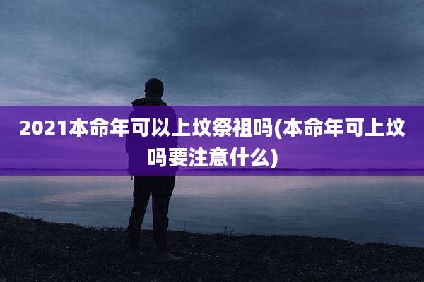 2021本命年可以上坟祭祖吗(本命年可上坟吗要注意什么)