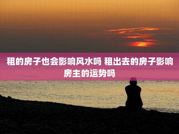 租的房子也会影响风水吗 租出去的房子影响房主的运势吗