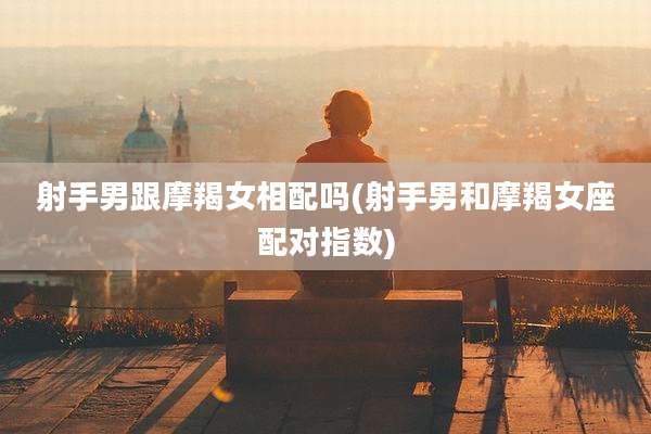 射手男跟摩羯女相配吗(射手男和摩羯女座配对指数)