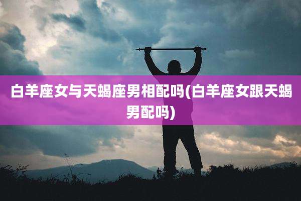 白羊座女与天蝎座男相配吗(白羊座女跟天蝎男配吗)