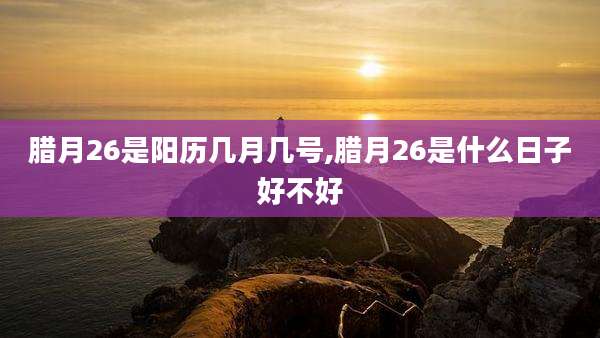 腊月26是阳历几月几号,腊月26是什么日子好不好