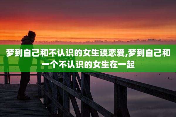 梦到自己和不认识的女生谈恋爱,梦到自己和一个不认识的女生在一起