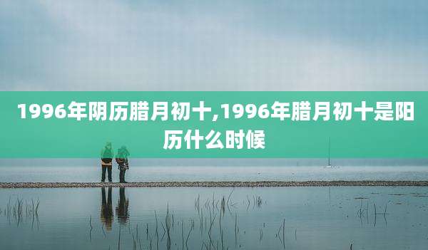 1996年阴历腊月初十,1996年腊月初十是阳历什么时候