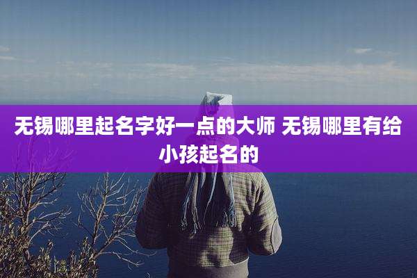 无锡哪里起名字好一点的大师 无锡哪里有给小孩起名的
