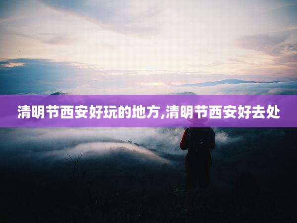 清明节西安好玩的地方,清明节西安好去处