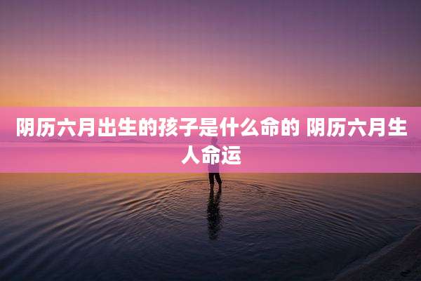 阴历六月出生的孩子是什么命的 阴历六月生人命运