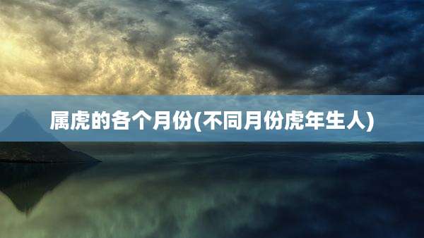属虎的各个月份(不同月份虎年生人)