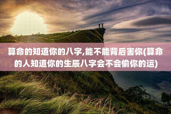 算命的知道你的八字,能不能背后害你(算命的人知道你的生辰八字会不会偷你的运)
