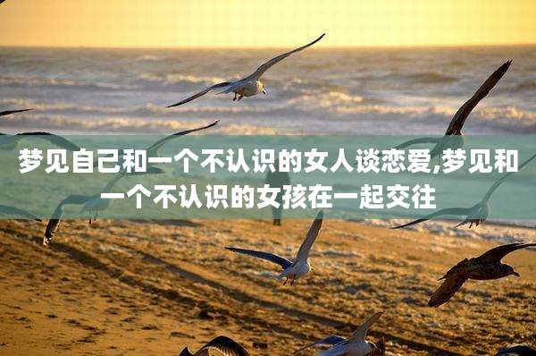 梦见自己和一个不认识的女人谈恋爱,梦见和一个不认识的女孩在一起交往