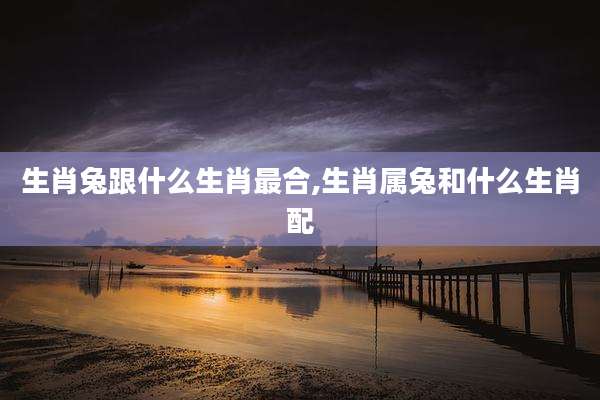 生肖兔跟什么生肖最合,生肖属兔和什么生肖配
