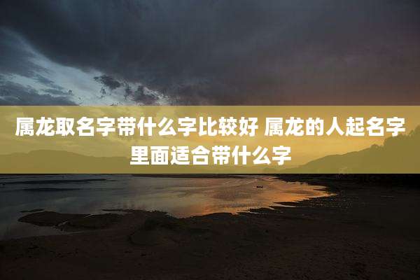 属龙取名字带什么字比较好 属龙的人起名字里面适合带什么字