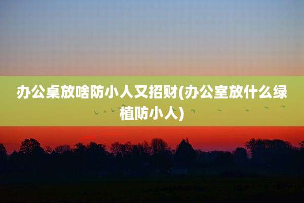 办公桌放啥防小人又招财(办公室放什么绿植防小人)