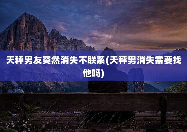 天秤男友突然消失不联系(天秤男消失需要找他吗)
