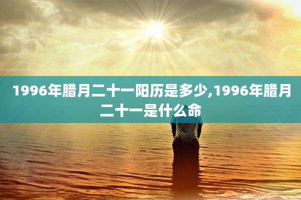 1996年腊月二十一阳历是多少,1996年腊月二十一是什么命