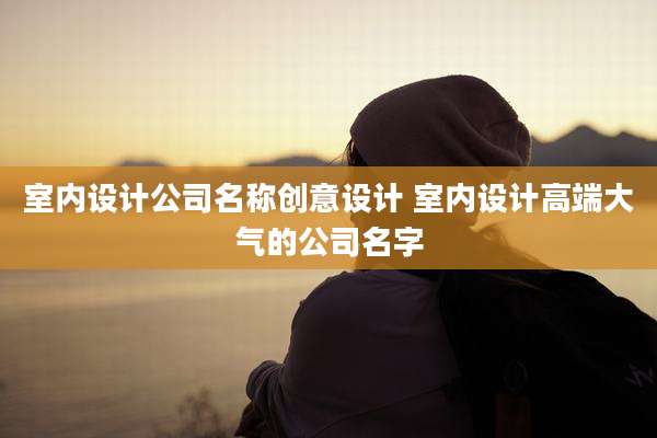 室内设计公司名称创意设计 室内设计高端大气的公司名字