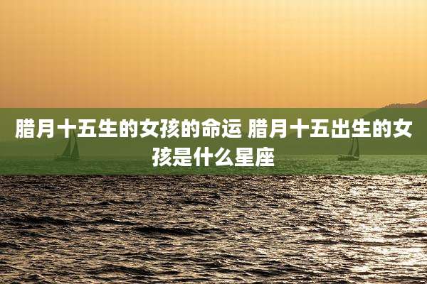 腊月十五生的女孩的命运 腊月十五出生的女孩是什么星座