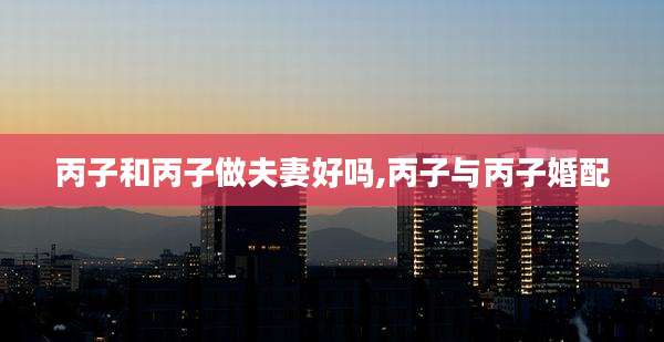 丙子和丙子做夫妻好吗,丙子与丙子婚配