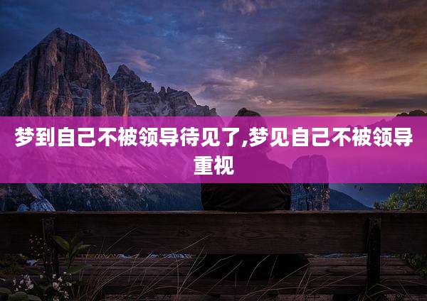 梦到自己不被领导待见了,梦见自己不被领导重视