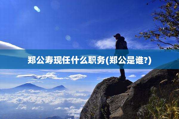 郑公寿现任什么职务(郑公是谁?)