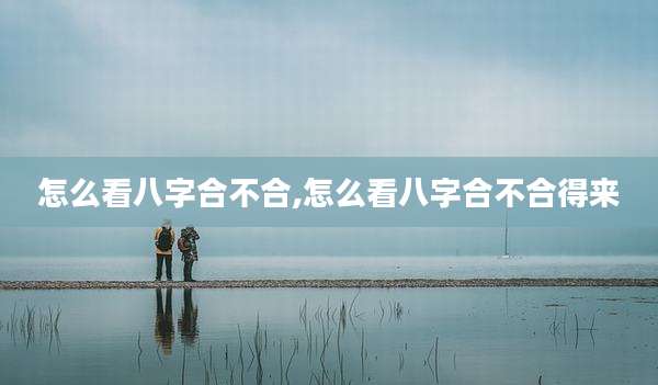 怎么看八字合不合,怎么看八字合不合得来