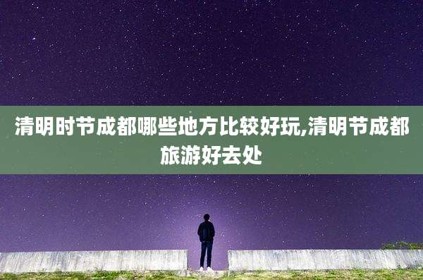 清明时节成都哪些地方比较好玩,清明节成都旅游好去处