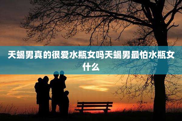 天蝎男真的很爱水瓶女吗天蝎男最怕水瓶女什么