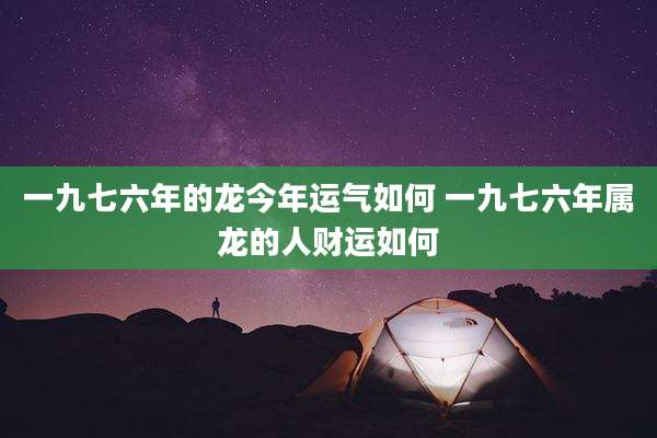 一九七六年的龙今年运气如何 一九七六年属龙的人财运如何