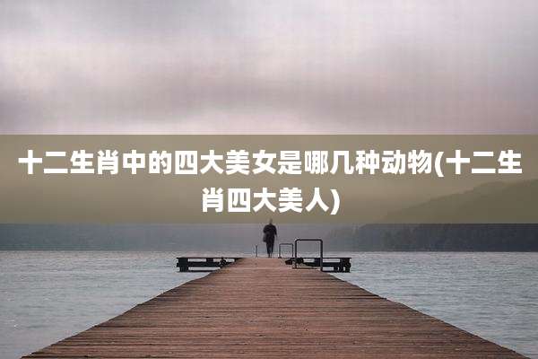 十二生肖中的四大美女是哪几种动物(十二生肖四大美人)
