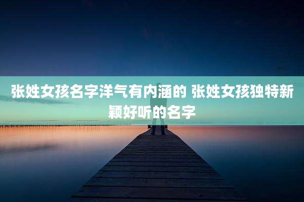 张姓女孩名字洋气有内涵的 张姓女孩独特新颖好听的名字
