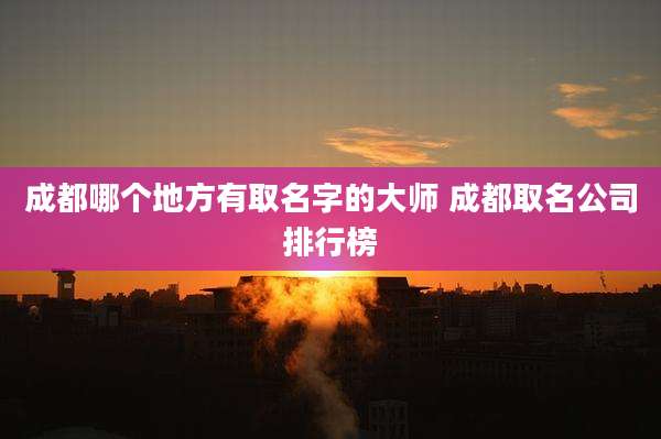 成都哪个地方有取名字的大师 成都取名公司排行榜