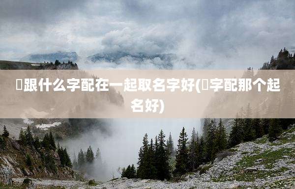 垚跟什么字配在一起取名字好(玹字配那个起名好)