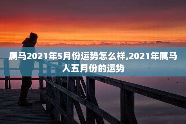 属马2021年5月份运势怎么样,2021年属马人五月份的运势