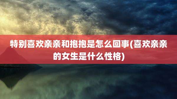 特别喜欢亲亲和抱抱是怎么回事(喜欢亲亲的女生是什么性格)