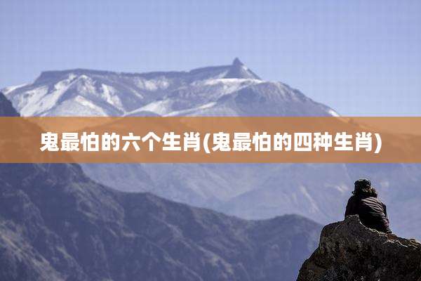 鬼最怕的六个生肖(鬼最怕的四种生肖)