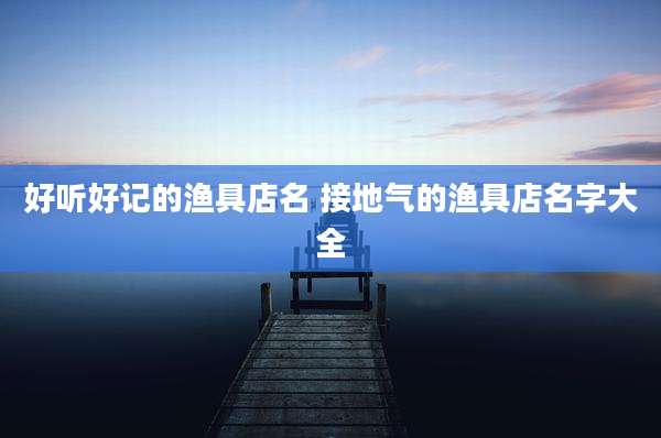 好听好记的渔具店名 接地气的渔具店名字大全