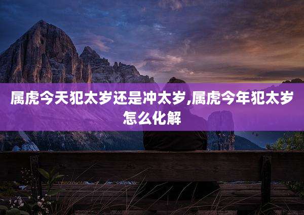 属虎今天犯太岁还是冲太岁,属虎今年犯太岁怎么化解