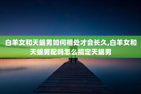 白羊女和天蝎男如何相处才会长久,白羊女和天蝎男配吗怎么搞定天蝎男