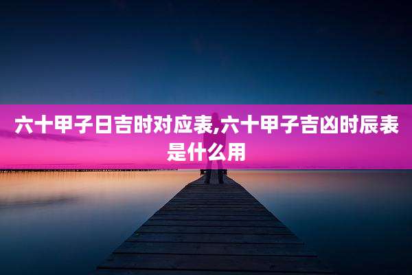 六十甲子日吉时对应表,六十甲子吉凶时辰表是什么用