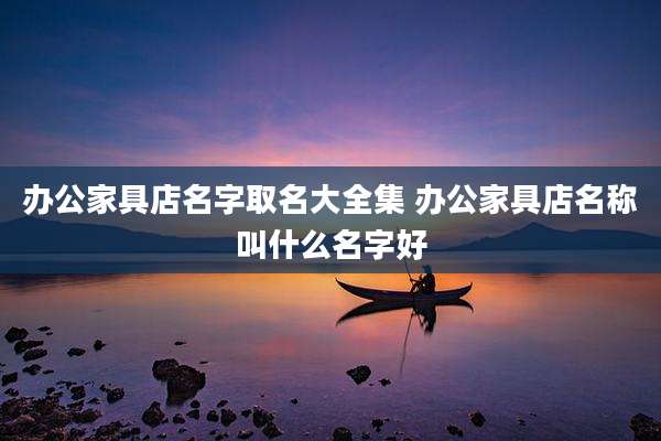 办公家具店名字取名大全集 办公家具店名称叫什么名字好