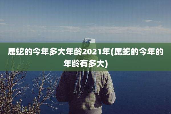 属蛇的今年多大年龄2021年(属蛇的今年的年龄有多大)