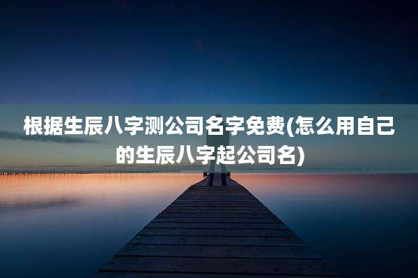 根据生辰八字测公司名字免费(怎么用自己的生辰八字起公司名)