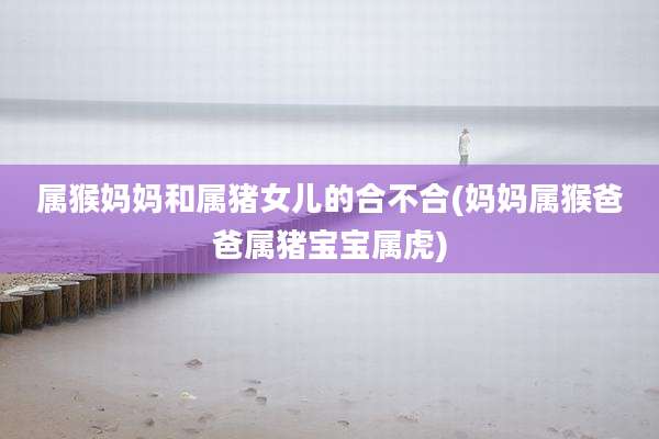 属猴妈妈和属猪女儿的合不合(妈妈属猴爸爸属猪宝宝属虎)