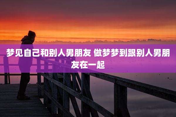 梦见自己和别人男朋友 做梦梦到跟别人男朋友在一起