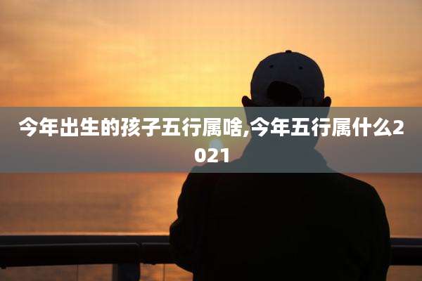 今年出生的孩子五行属啥,今年五行属什么2021