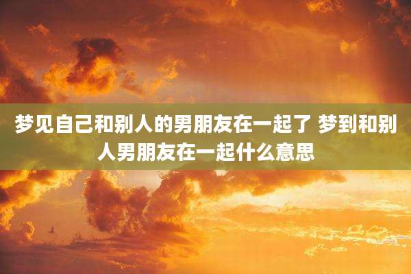梦见自己和别人的男朋友在一起了 梦到和别人男朋友在一起什么意思
