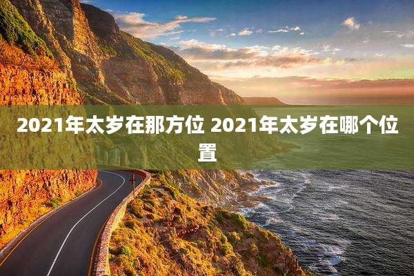 2021年太岁在那方位 2021年太岁在哪个位置