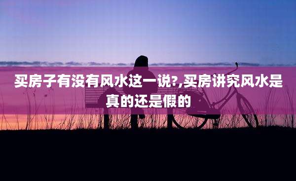 买房子有没有风水这一说?,买房讲究风水是真的还是假的