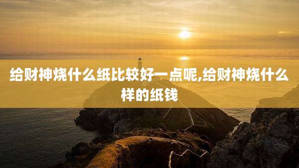 给财神烧什么纸比较好一点呢,给财神烧什么样的纸钱
